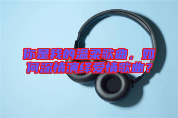 你是我的溫柔歌曲，如何深情演繹愛情歌曲？
