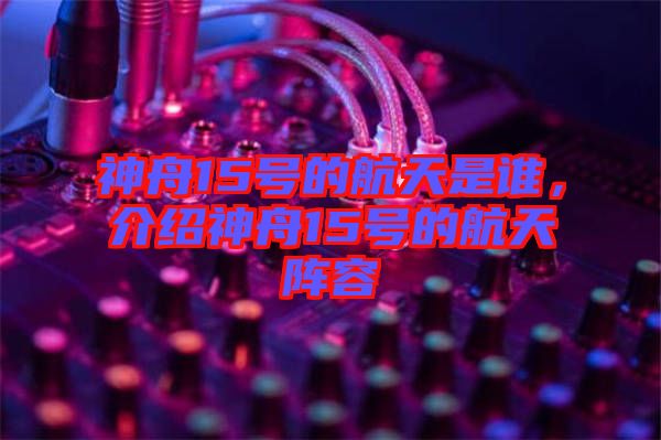 神舟15號(hào)的航天是誰(shuí)，介紹神舟15號(hào)的航天陣容
