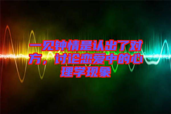 一見鐘情是認(rèn)出了對(duì)方，討論戀愛中的心理學(xué)現(xiàn)象