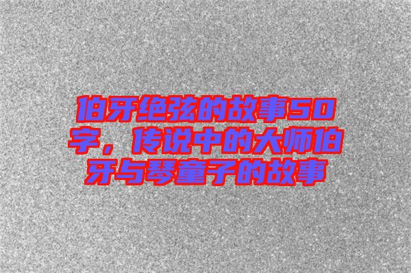 伯牙絕弦的故事50字，傳說中的大師伯牙與琴童子的故事