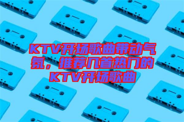 KTV開場歌曲帶動氣氛，推薦幾首熱門的KTV開場歌曲
