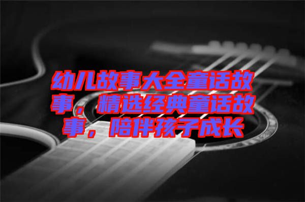 幼兒故事大全童話故事，精選經(jīng)典童話故事，陪伴孩子成長