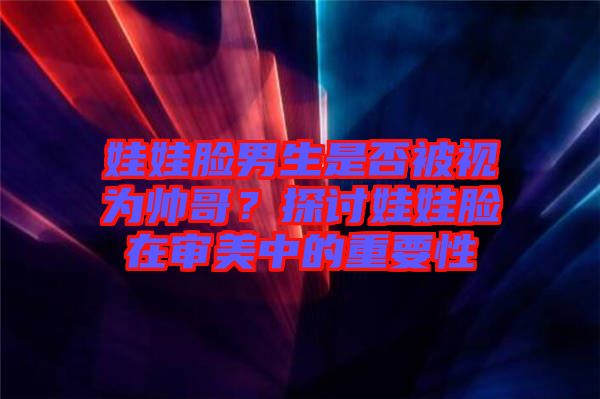 娃娃臉男生是否被視為帥哥？探討娃娃臉在審美中的重要性