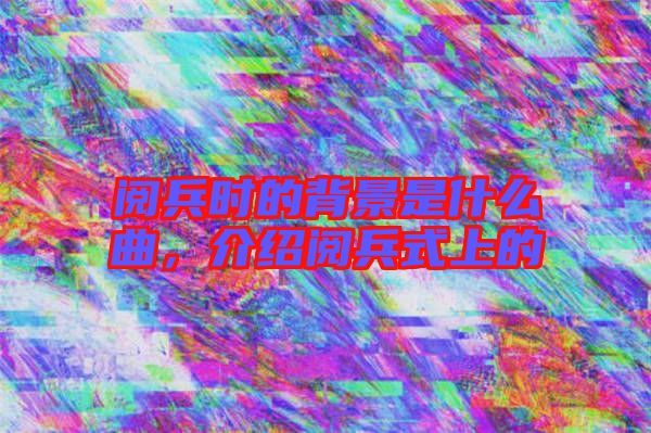 閱兵時的背景是什么曲，介紹閱兵式上的