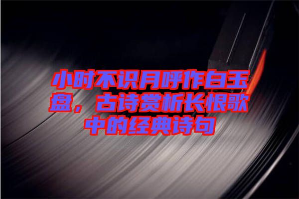 小時不識月呼作白玉盤，古詩賞析長恨歌中的經(jīng)典詩句