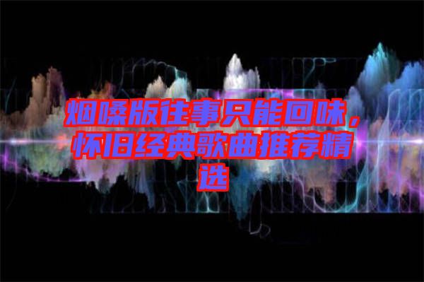 煙嗓版往事只能回味，懷舊經(jīng)典歌曲推薦精選