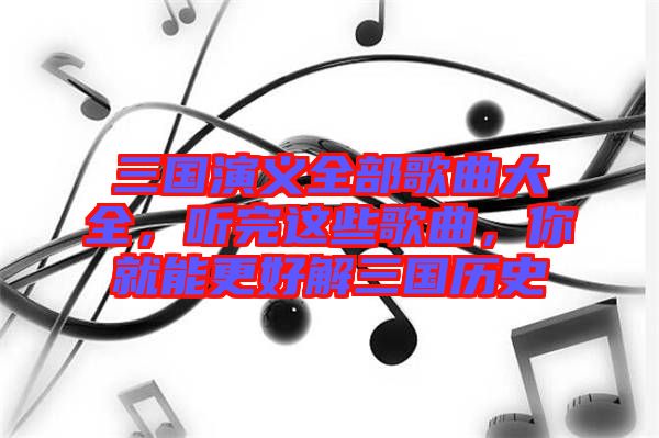 三國演義全部歌曲大全，聽完這些歌曲，你就能更好解三國歷史