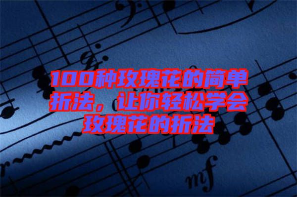 100種玫瑰花的簡(jiǎn)單折法，讓你輕松學(xué)會(huì)玫瑰花的折法