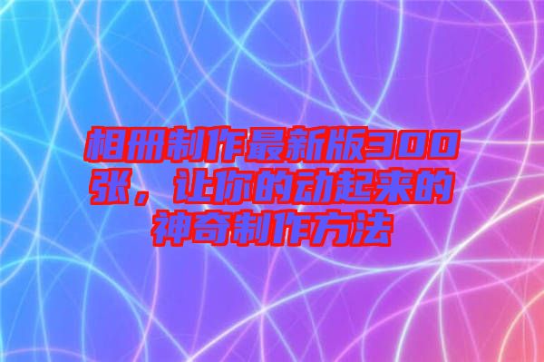 相冊(cè)制作最新版300張，讓你的動(dòng)起來的神奇制作方法