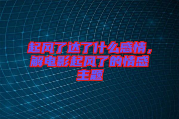 起風(fēng)了達(dá)了什么感情，解電影起風(fēng)了的情感主題