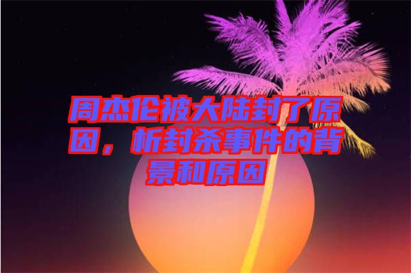周杰倫被大陸封了原因，析封殺事件的背景和原因