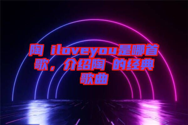 陶喆iloveyou是哪首歌，介紹陶喆的經(jīng)典歌曲