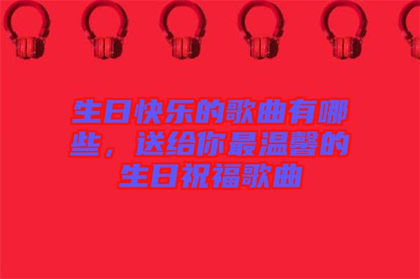 生日快樂的歌曲有哪些，送給你最溫馨的生日祝福歌曲