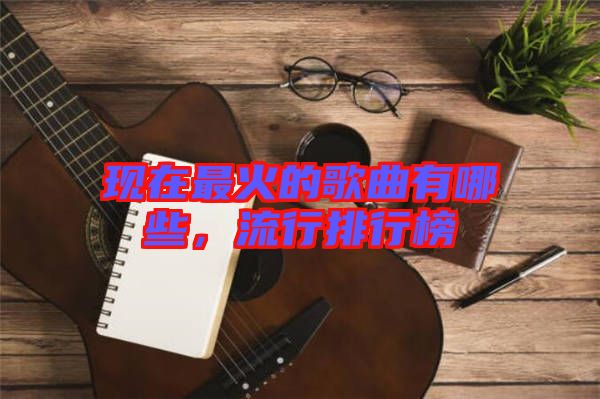 現(xiàn)在最火的歌曲有哪些，流行排行榜