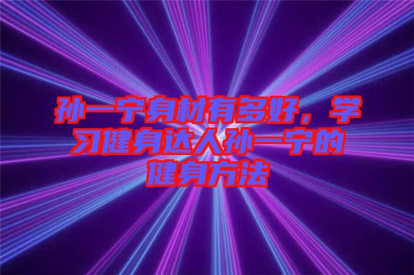 孫一寧身材有多好，學(xué)習(xí)健身達(dá)人孫一寧的健身方法