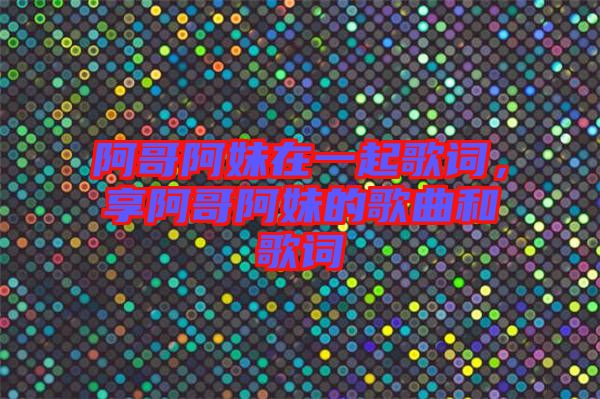 阿哥阿妹在一起歌詞，享阿哥阿妹的歌曲和歌詞