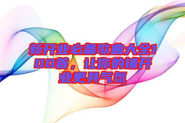 新開業(yè)必備歌曲大全100首，讓你的鋪開業(yè)更具氣氛