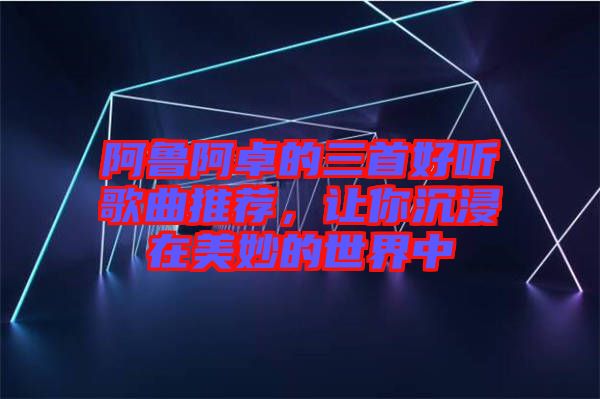 阿魯阿卓的三首好聽歌曲推薦，讓你沉浸在美妙的世界中