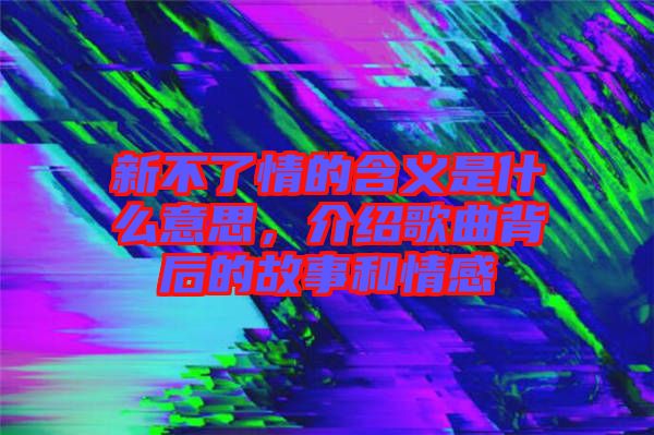 新不了情的含義是什么意思，介紹歌曲背后的故事和情感