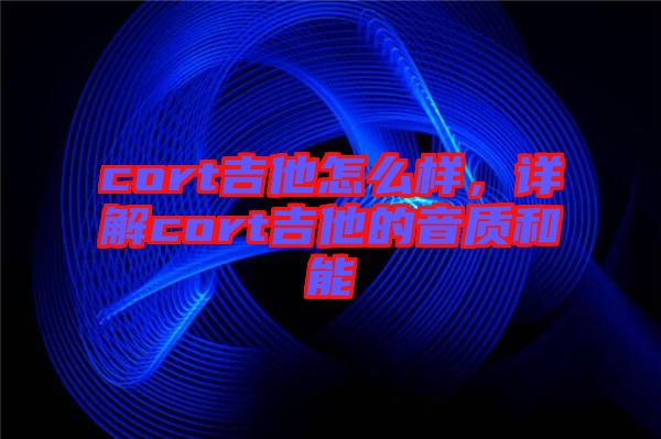 cort吉他怎么樣，詳解cort吉他的音質(zhì)和能