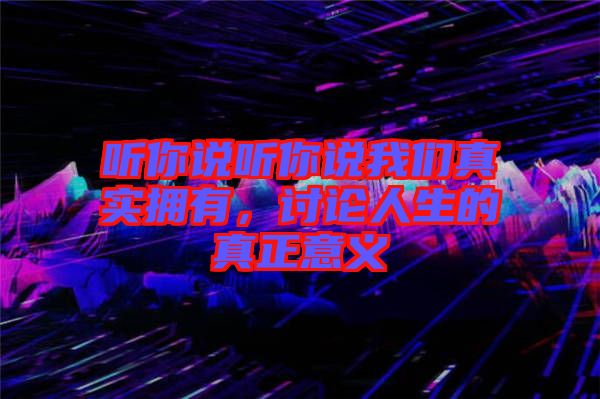 聽(tīng)你說(shuō)聽(tīng)你說(shuō)我們真實(shí)擁有，討論人生的真正意義