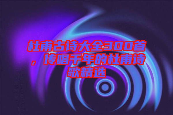 杜甫古詩大全300首，傳唱千年的杜甫詩歌精選
