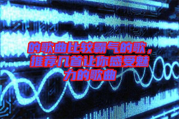 的歌曲比較霸氣的歌，推薦幾首讓你感受魅力的歌曲