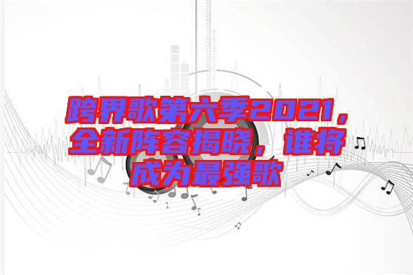跨界歌第六季2021，全新陣容揭曉，誰將成為最強(qiáng)歌