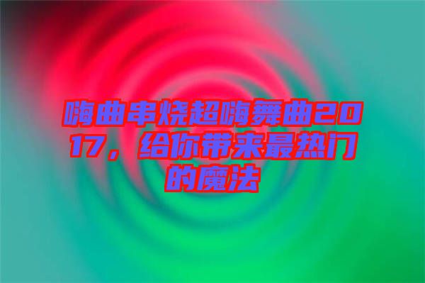 嗨曲串燒超嗨舞曲2017，給你帶來(lái)最熱門(mén)的魔法