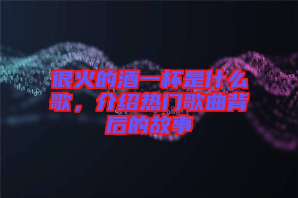 很火的酒一杯是什么歌，介紹熱門歌曲背后的故事