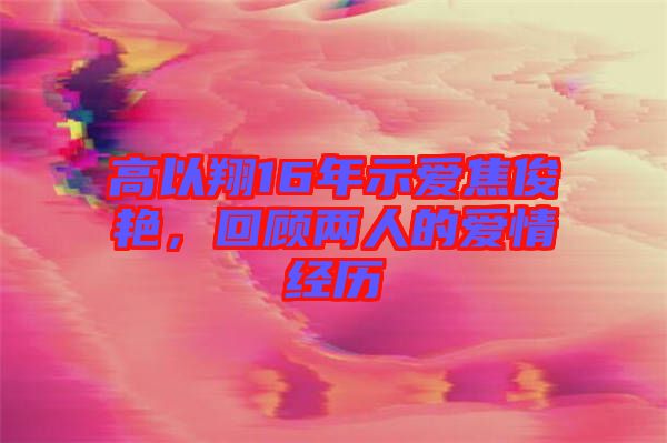 高以翔16年示愛焦俊艷，回顧兩人的愛情經(jīng)歷