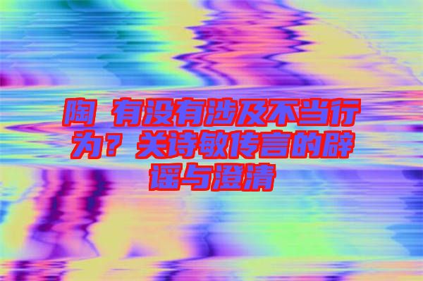 陶喆有沒有涉及不當行為？關詩敏傳言的辟謠與澄清