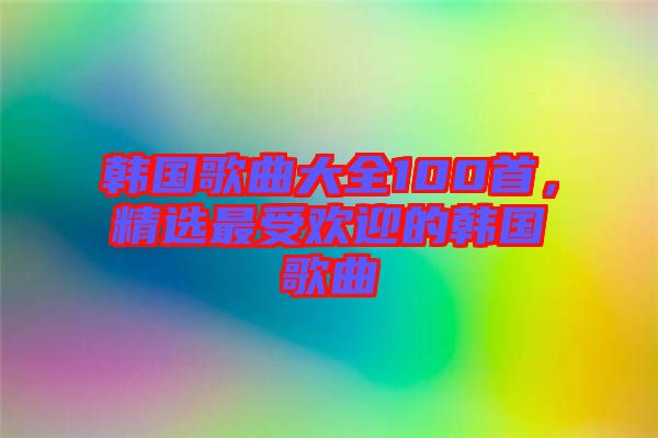 韓國歌曲大全100首，精選最受歡迎的韓國歌曲
