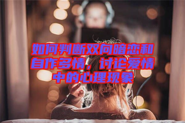 如何判斷雙向暗戀和自作多情，討論愛情中的心理現(xiàn)象