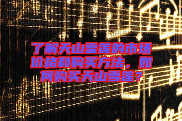了解天山雪蓮的市場(chǎng)價(jià)格和購(gòu)買(mǎi)方法，如何購(gòu)買(mǎi)天山雪蓮？