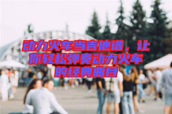 動力火車當(dāng)吉他譜，讓你輕松彈奏動力火車的經(jīng)典曲目