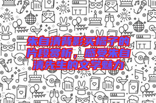 朱自清背影買橘子的片段賞析，感受朱自清先生的文學(xué)魅力