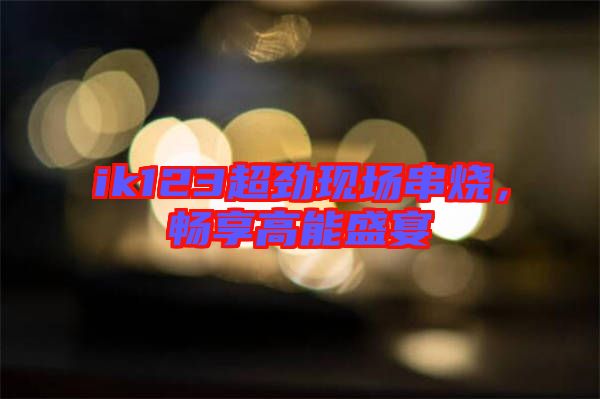 ik123超勁現(xiàn)場(chǎng)串燒，暢享高能盛宴