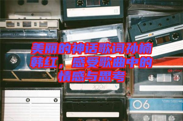 美麗的神話歌詞孫楠韓紅，感受歌曲中的情感與思考