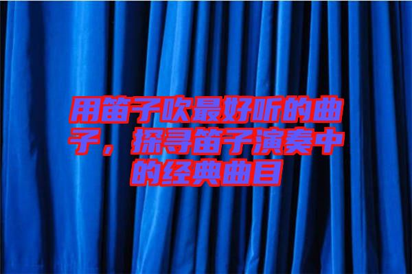用笛子吹最好聽的曲子，探尋笛子演奏中的經典曲目