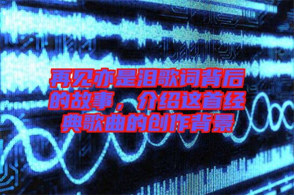 再見亦是淚歌詞背后的故事，介紹這首經(jīng)典歌曲的創(chuàng)作背景