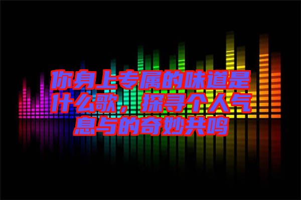 你身上專屬的味道是什么歌，探尋個(gè)人氣息與的奇妙共鳴