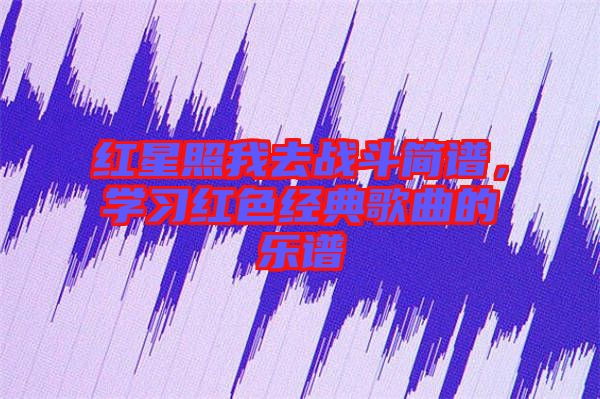 紅星照我去戰(zhàn)斗簡譜，學(xué)習(xí)紅色經(jīng)典歌曲的樂譜