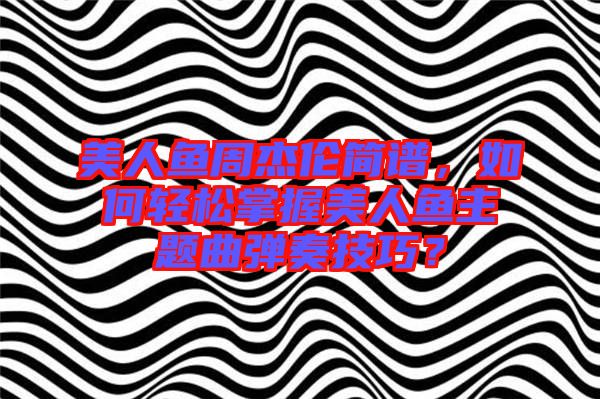 美人魚周杰倫簡譜，如何輕松掌握美人魚主題曲彈奏技巧？