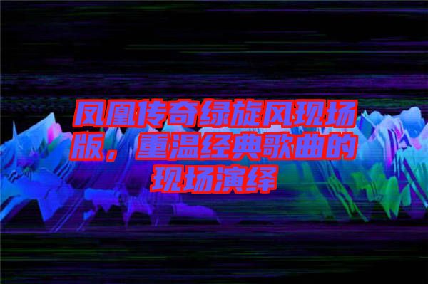 鳳凰傳奇綠旋風(fēng)現(xiàn)場版，重溫經(jīng)典歌曲的現(xiàn)場演繹