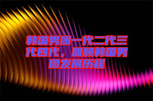 韓國男團一代二代三代四代，回顧韓國男團發(fā)展歷程