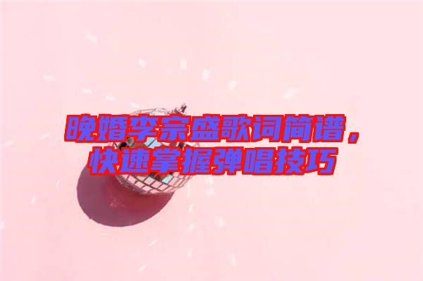 晚婚李宗盛歌詞簡譜，快速掌握彈唱技巧
