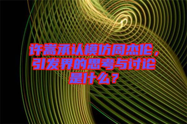 許嵩承認(rèn)模仿周杰倫，引發(fā)界的思考與討論是什么？