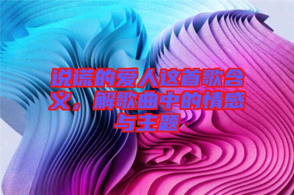 說謊的愛人這首歌含義，解歌曲中的情感與主題