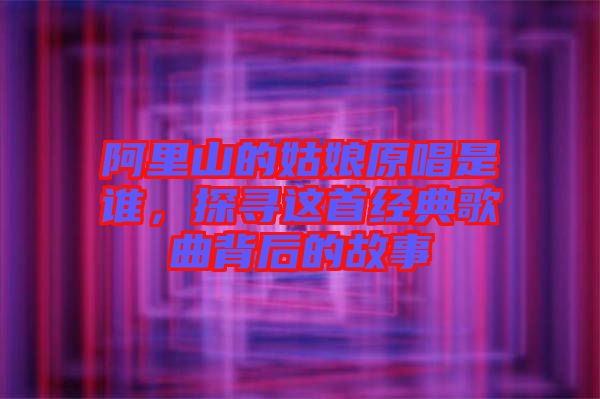 阿里山的姑娘原唱是誰，探尋這首經(jīng)典歌曲背后的故事